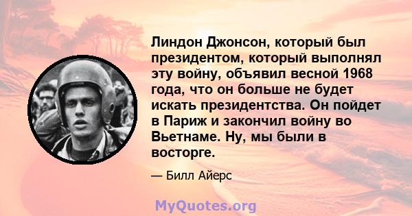 Линдон Джонсон, который был президентом, который выполнял эту войну, объявил весной 1968 года, что он больше не будет искать президентства. Он пойдет в Париж и закончил войну во Вьетнаме. Ну, мы были в восторге.