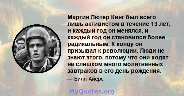 Мартин Лютер Кинг был всего лишь активистом в течение 13 лет, и каждый год он менялся, и каждый год он становился более радикальным. К концу он призывал к революции. Люди не знают этого, потому что они ходят на слишком