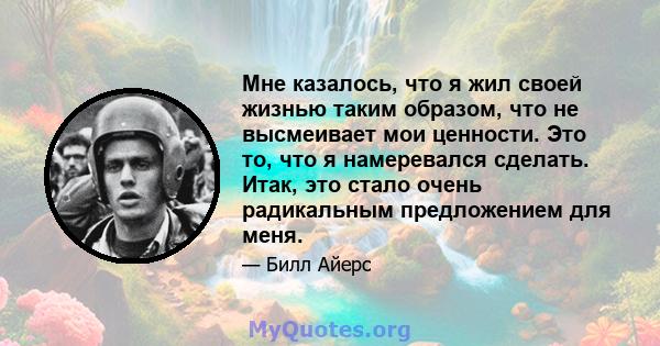 Мне казалось, что я жил своей жизнью таким образом, что не высмеивает мои ценности. Это то, что я намеревался сделать. Итак, это стало очень радикальным предложением для меня.