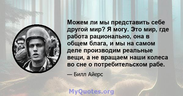 Можем ли мы представить себе другой мир? Я могу. Это мир, где работа рационально, она в общем блага, и мы на самом деле производим реальные вещи, а не вращаем наши колеса во сне о потребительском рабе.