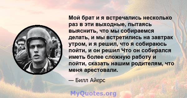 Мой брат и я встречались несколько раз в эти выходные, пытаясь выяснить, что мы собираемся делать, и мы встретились на завтрак утром, и я решил, что я собираюсь пойти, и он решил Что он собирался иметь более сложную