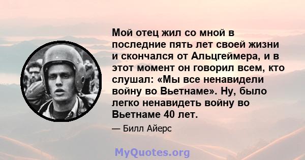 Мой отец жил со мной в последние пять лет своей жизни и скончался от Альцгеймера, и в этот момент он говорил всем, кто слушал: «Мы все ненавидели войну во Вьетнаме». Ну, было легко ненавидеть войну во Вьетнаме 40 лет.