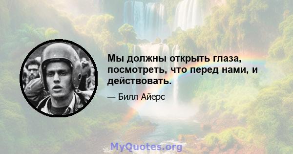 Мы должны открыть глаза, посмотреть, что перед нами, и действовать.