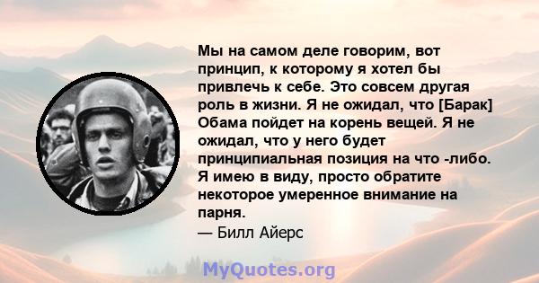 Мы на самом деле говорим, вот принцип, к которому я хотел бы привлечь к себе. Это совсем другая роль в жизни. Я не ожидал, что [Барак] Обама пойдет на корень вещей. Я не ожидал, что у него будет принципиальная позиция