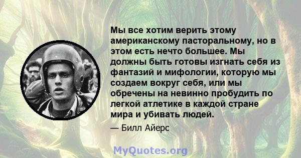 Мы все хотим верить этому американскому пасторальному, но в этом есть нечто большее. Мы должны быть готовы изгнать себя из фантазий и мифологии, которую мы создаем вокруг себя, или мы обречены на невинно пробудить по