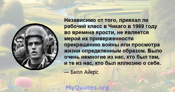 Независимо от того, приехал ли рабочий класс в Чикаго в 1969 году во времена ярости, не является мерой их приверженности прекращению войны или просмотра жизни определенным образом. Было очень немногие из нас, кто был