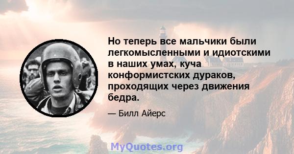 Но теперь все мальчики были легкомысленными и идиотскими в наших умах, куча конформистских дураков, проходящих через движения бедра.