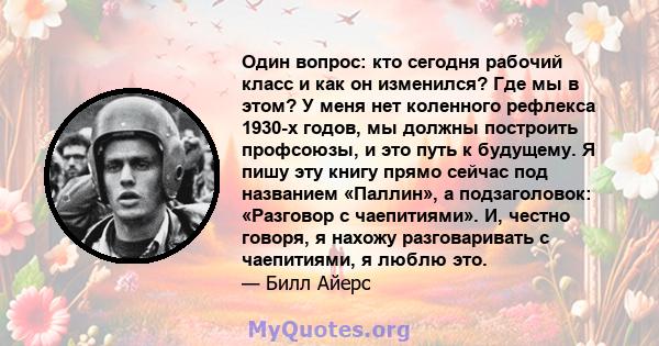 Один вопрос: кто сегодня рабочий класс и как он изменился? Где мы в этом? У меня нет коленного рефлекса 1930-х годов, мы должны построить профсоюзы, и это путь к будущему. Я пишу эту книгу прямо сейчас под названием