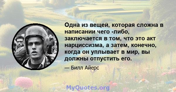 Одна из вещей, которая сложна в написании чего -либо, заключается в том, что это акт нарциссизма, а затем, конечно, когда он уплывает в мир, вы должны отпустить его.