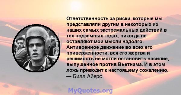 Ответственность за риски, которые мы представляли другим в некоторых из наших самых экстремальных действий в тех подземных годах, никогда не оставляют мои мысли надолго. Антивоенное движение во всех его приверженности,