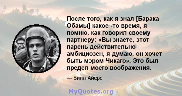 После того, как я знал [Барака Обамы] какое -то время, я помню, как говорил своему партнеру: «Вы знаете, этот парень действительно амбициозен, я думаю, он хочет быть мэром Чикаго». Это был предел моего воображения.