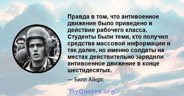 Правда в том, что антивоенное движение было приведено в действие рабочего класса. Студенты были теми, кто получил средства массовой информации и так далее, но именно солдаты на местах действительно зарядили антивоенное