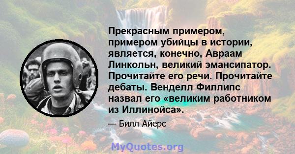 Прекрасным примером, примером убийцы в истории, является, конечно, Авраам Линкольн, великий эмансипатор. Прочитайте его речи. Прочитайте дебаты. Венделл Филлипс назвал его «великим работником из Иллинойса».