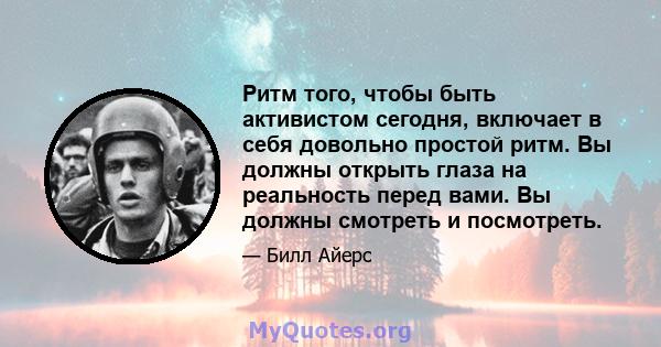 Ритм того, чтобы быть активистом сегодня, включает в себя довольно простой ритм. Вы должны открыть глаза на реальность перед вами. Вы должны смотреть и посмотреть.