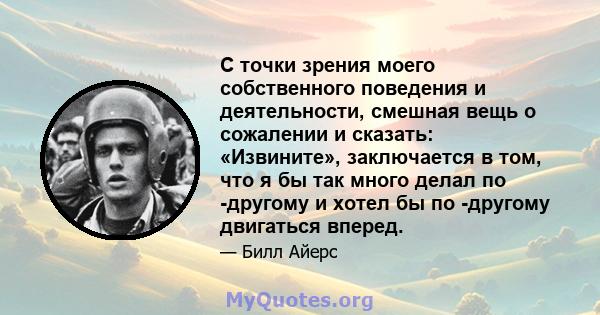 С точки зрения моего собственного поведения и деятельности, смешная вещь о сожалении и сказать: «Извините», заключается в том, что я бы так много делал по -другому и хотел бы по -другому двигаться вперед.