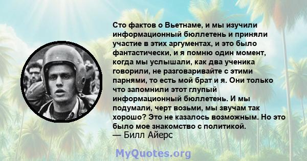 Сто фактов о Вьетнаме, и мы изучили информационный бюллетень и приняли участие в этих аргументах, и это было фантастически, и я помню один момент, когда мы услышали, как два ученика говорили, не разговаривайте с этими