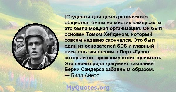 [Студенты для демократического общества] были во многих кампусах, и это была мощная организация. Он был основан Томом Хейденом, который совсем недавно скончался. Это был один из основателей SDS и главный писатель