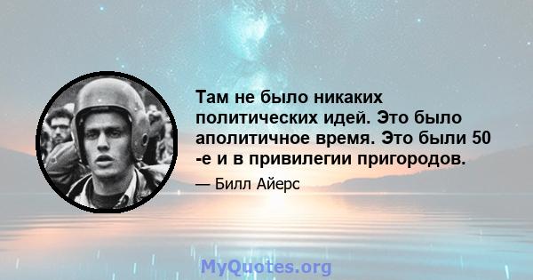 Там не было никаких политических идей. Это было аполитичное время. Это были 50 -е и в привилегии пригородов.