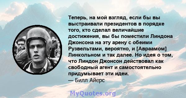 Теперь, на мой взгляд, если бы вы выстраивали президентов в порядке того, кто сделал величайшие достижения, вы бы поместили Линдона Джонсона на эту арену с обеими Рузвельтами, вероятно, и [Авраамом] Линкольном и так