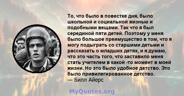 То, что было в повестке дня, было школьной и социальной жизнью и подобными вещами. Так что я был серединой пяти детей. Поэтому у меня было большое преимущество в том, что я могу подыграть со старшими детьми и рассказать 