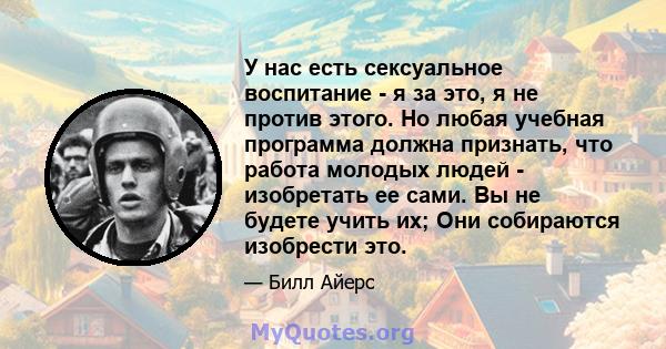 У нас есть сексуальное воспитание - я за это, я не против этого. Но любая учебная программа должна признать, что работа молодых людей - изобретать ее сами. Вы не будете учить их; Они собираются изобрести это.