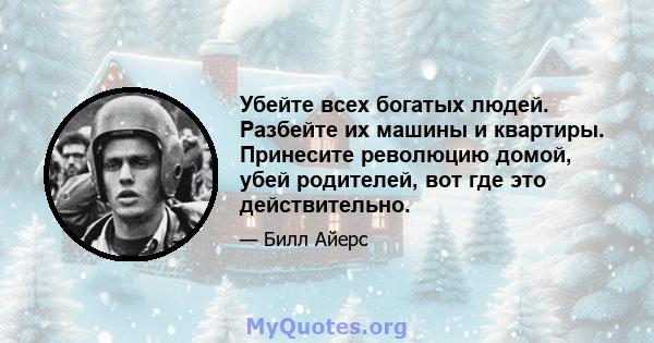 Убейте всех богатых людей. Разбейте их машины и квартиры. Принесите революцию домой, убей родителей, вот где это действительно.