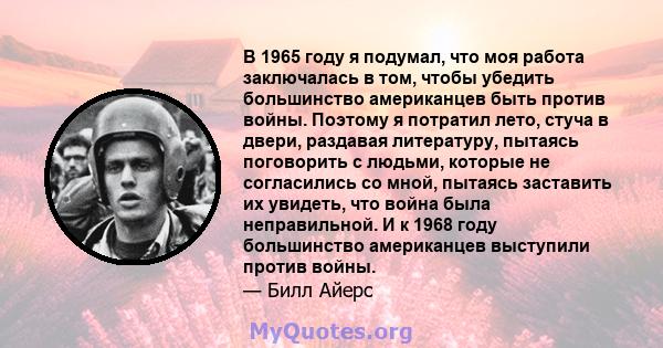 В 1965 году я подумал, что моя работа заключалась в том, чтобы убедить большинство американцев быть против войны. Поэтому я потратил лето, стуча в двери, раздавая литературу, пытаясь поговорить с людьми, которые не