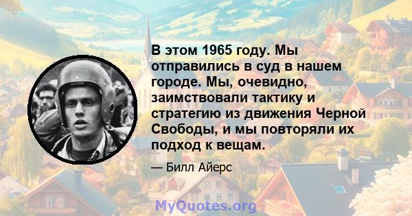 В этом 1965 году. Мы отправились в суд в нашем городе. Мы, очевидно, заимствовали тактику и стратегию из движения Черной Свободы, и мы повторяли их подход к вещам.