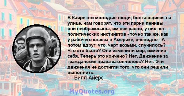 В Каире эти молодые люди, болтающиеся на улице, нам говорят, что эти парни ленивы, они необразованы, им все равно, у них нет политических инстинктов - точно так же, как у рабочего класса в Америке, очевидно - А потом