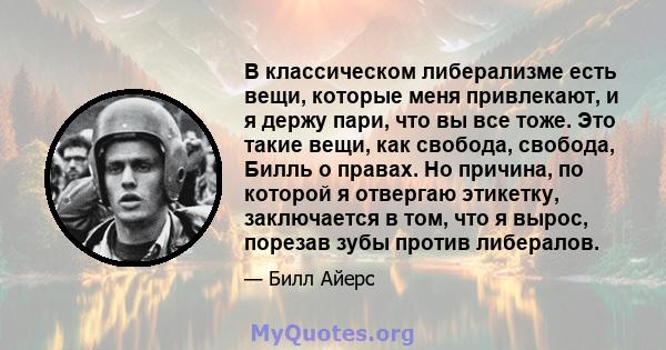 В классическом либерализме есть вещи, которые меня привлекают, и я держу пари, что вы все тоже. Это такие вещи, как свобода, свобода, Билль о правах. Но причина, по которой я отвергаю этикетку, заключается в том, что я