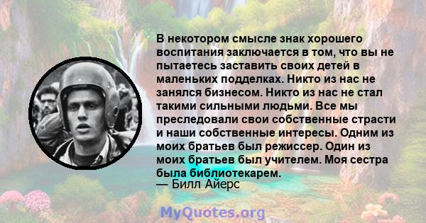 В некотором смысле знак хорошего воспитания заключается в том, что вы не пытаетесь заставить своих детей в маленьких подделках. Никто из нас не занялся бизнесом. Никто из нас не стал такими сильными людьми. Все мы