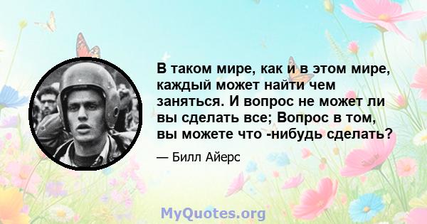 В таком мире, как и в этом мире, каждый может найти чем заняться. И вопрос не может ли вы сделать все; Вопрос в том, вы можете что -нибудь сделать?