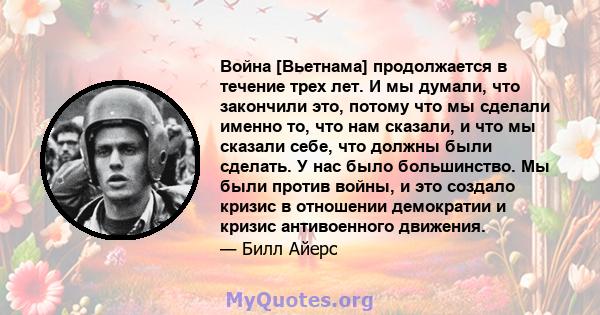 Война [Вьетнама] продолжается в течение трех лет. И мы думали, что закончили это, потому что мы сделали именно то, что нам сказали, и что мы сказали себе, что должны были сделать. У нас было большинство. Мы были против