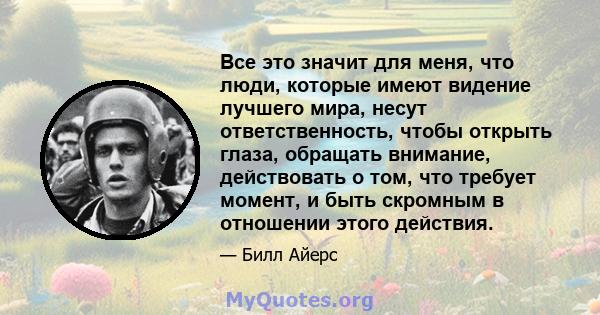 Все это значит для меня, что люди, которые имеют видение лучшего мира, несут ответственность, чтобы открыть глаза, обращать внимание, действовать о том, что требует момент, и быть скромным в отношении этого действия.