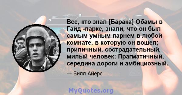 Все, кто знал [Барака] Обамы в Гайд -парке, знали, что он был самым умным парнем в любой комнате, в которую он вошел; приличный, сострадательный, милый человек; Прагматичный, середина дороги и амбициозный.