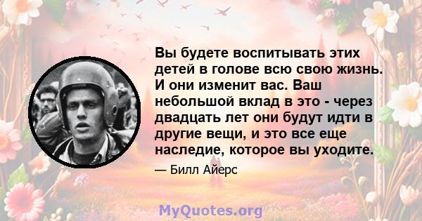 Вы будете воспитывать этих детей в голове всю свою жизнь. И они изменит вас. Ваш небольшой вклад в это - через двадцать лет они будут идти в другие вещи, и это все еще наследие, которое вы уходите.