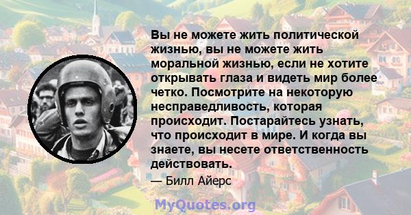 Вы не можете жить политической жизнью, вы не можете жить моральной жизнью, если не хотите открывать глаза и видеть мир более четко. Посмотрите на некоторую несправедливость, которая происходит. Постарайтесь узнать, что