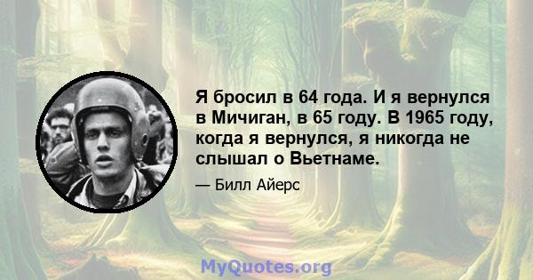 Я бросил в 64 года. И я вернулся в Мичиган, в 65 году. В 1965 году, когда я вернулся, я никогда не слышал о Вьетнаме.