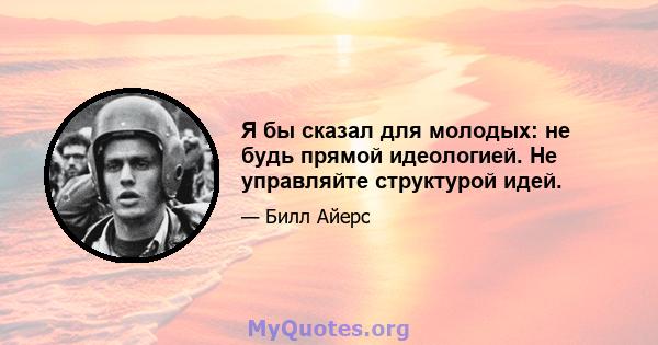 Я бы сказал для молодых: не будь прямой идеологией. Не управляйте структурой идей.