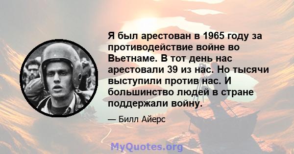 Я был арестован в 1965 году за противодействие войне во Вьетнаме. В тот день нас арестовали 39 из нас. Но тысячи выступили против нас. И большинство людей в стране поддержали войну.