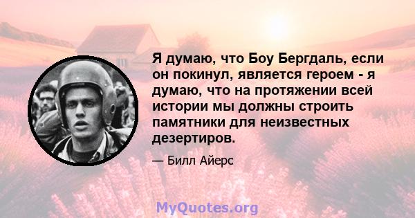 Я думаю, что Боу Бергдаль, если он покинул, является героем - я думаю, что на протяжении всей истории мы должны строить памятники для неизвестных дезертиров.