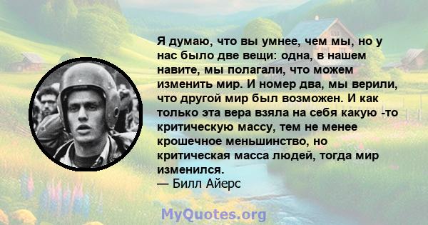 Я думаю, что вы умнее, чем мы, но у нас было две вещи: одна, в нашем навите, мы полагали, что можем изменить мир. И номер два, мы верили, что другой мир был возможен. И как только эта вера взяла на себя какую -то