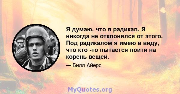 Я думаю, что я радикал. Я никогда не отклонялся от этого. Под радикалом я имею в виду, что кто -то пытается пойти на корень вещей.