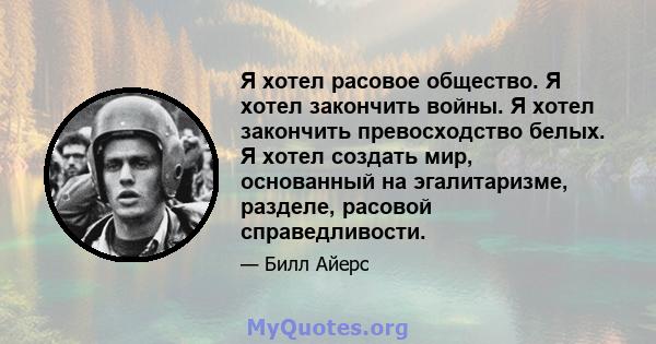 Я хотел расовое общество. Я хотел закончить войны. Я хотел закончить превосходство белых. Я хотел создать мир, основанный на эгалитаризме, разделе, расовой справедливости.