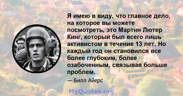 Я имею в виду, что главное дело, на которое вы можете посмотреть, это Мартин Лютер Кинг, который был всего лишь активистом в течение 13 лет. Но каждый год он становился все более глубоким, более озабоченным, связывая