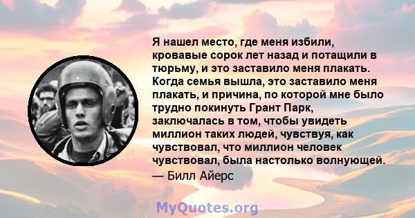 Я нашел место, где меня избили, кровавые сорок лет назад и потащили в тюрьму, и это заставило меня плакать. Когда семья вышла, это заставило меня плакать, и причина, по которой мне было трудно покинуть Грант Парк,