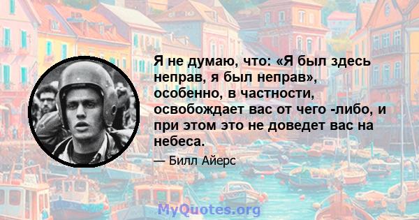 Я не думаю, что: «Я был здесь неправ, я был неправ», особенно, в частности, освобождает вас от чего -либо, и при этом это не доведет вас на небеса.