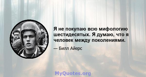 Я не покупаю всю мифологию шестидесятых. Я думаю, что я человек между поколениями.