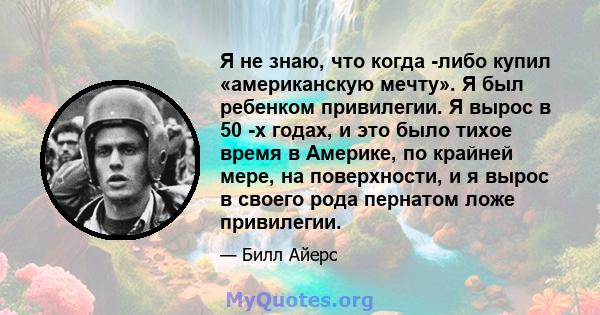 Я не знаю, что когда -либо купил «американскую мечту». Я был ребенком привилегии. Я вырос в 50 -х годах, и это было тихое время в Америке, по крайней мере, на поверхности, и я вырос в своего рода пернатом ложе