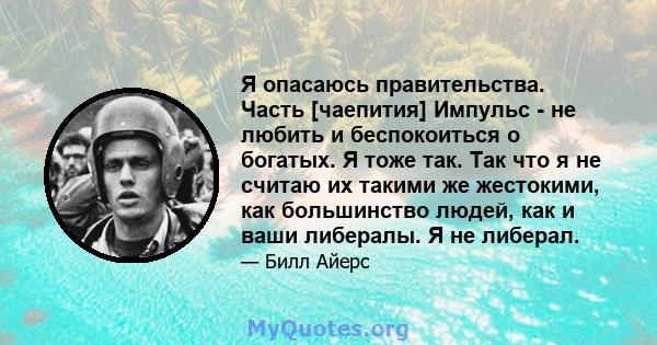 Я опасаюсь правительства. Часть [чаепития] Импульс - не любить и беспокоиться о богатых. Я тоже так. Так что я не считаю их такими же жестокими, как большинство людей, как и ваши либералы. Я не либерал.